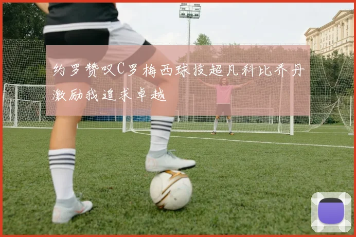 约罗赞叹C罗梅西球技超凡科比乔丹激励我追求卓越