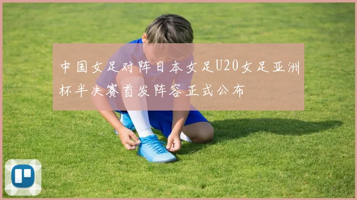 中国女足对阵日本女足U20女足亚洲杯半决赛首发阵容正式公布