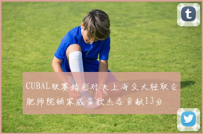 CUBAL联赛精彩对决上海交大轻取合肥师院顿家威黄歆杰各贡献13分