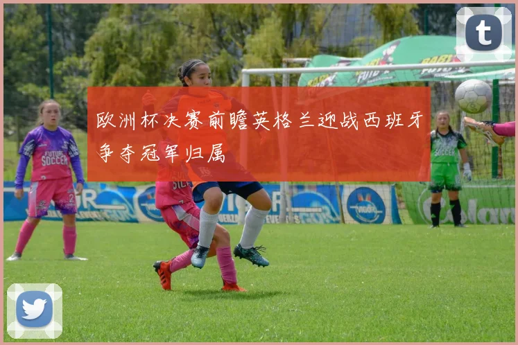 欧洲杯决赛前瞻英格兰迎战西班牙争夺冠军归属